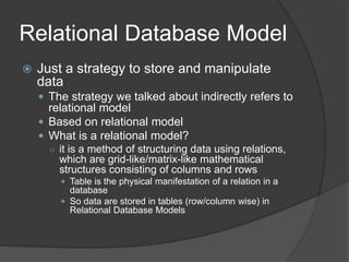 Relational Database Model
 Just a strategy to store and manipulate
data
 The strategy we talked about indirectly refers to
relational model
 Based on relational model
 What is a relational model?
○ it is a method of structuring data using relations,
which are grid-like/matrix-like mathematical
structures consisting of columns and rows
 Table is the physical manifestation of a relation in a
database
 So data are stored in tables (row/column wise) in
Relational Database Models
 