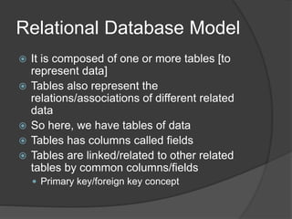 Relational Database Model
 It is composed of one or more tables [to
represent data]
 Tables also represent the
relations/associations of different related
data
 So here, we have tables of data
 Tables has columns called fields
 Tables are linked/related to other related
tables by common columns/fields
 Primary key/foreign key concept
 