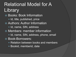 Relational Model for A
Library
 Books: Book Information
 Id, title, published, price
 Authors: Author Information
 Id, name, SIN, address
 Members: member information
 Id, name, SIN, address, phone, email
 Book-Borrowers:
 Relation between books and members
 Bookid, memberid, date
 