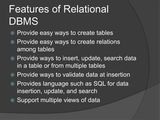 Features of Relational
DBMS
 Provide easy ways to create tables
 Provide easy ways to create relations
among tables
 Provide ways to insert, update, search data
in a table or from multiple tables
 Provide ways to validate data at insertion
 Provides language such as SQL for data
insertion, update, and search
 Support multiple views of data
 