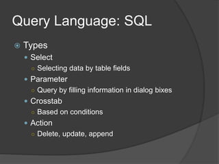Query Language: SQL
 Types
 Select
○ Selecting data by table fields
 Parameter
○ Query by filling information in dialog bixes
 Crosstab
○ Based on conditions
 Action
○ Delete, update, append
 