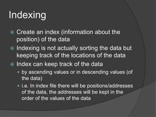 Indexing
 Create an index (information about the
position) of the data
 Indexing is not actually sorting the data but
keeping track of the locations of the data
 Index can keep track of the data
 by ascending values or in descending values (of
the data)
 i.e. In index file there will be positions/addresses
of the data, the addresses will be kept in the
order of the values of the data
 