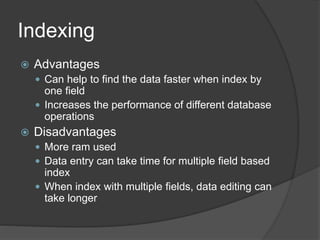 Indexing
 Advantages
 Can help to find the data faster when index by
one field
 Increases the performance of different database
operations
 Disadvantages
 More ram used
 Data entry can take time for multiple field based
index
 When index with multiple fields, data editing can
take longer
 