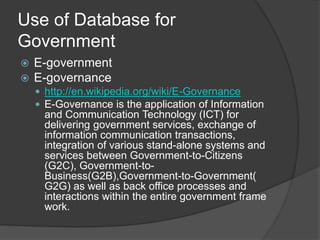Use of Database for
Government
 E-government
 E-governance
 http://en.wikipedia.org/wiki/E-Governance
 E-Governance is the application of Information
and Communication Technology (ICT) for
delivering government services, exchange of
information communication transactions,
integration of various stand-alone systems and
services between Government-to-Citizens
(G2C), Government-to-
Business(G2B),Government-to-Government(
G2G) as well as back office processes and
interactions within the entire government frame
work.
 