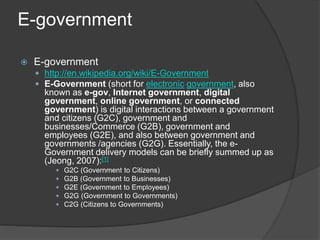 E-government
 E-government
 http://en.wikipedia.org/wiki/E-Government
 E-Government (short for electronic government, also
known as e-gov, Internet government, digital
government, online government, or connected
government) is digital interactions between a government
and citizens (G2C), government and
businesses/Commerce (G2B), government and
employees (G2E), and also between government and
governments /agencies (G2G). Essentially, the e-
Government delivery models can be briefly summed up as
(Jeong, 2007):[1]
 G2C (Government to Citizens)
 G2B (Government to Businesses)
 G2E (Government to Employees)
 G2G (Government to Governments)
 C2G (Citizens to Governments)
 
