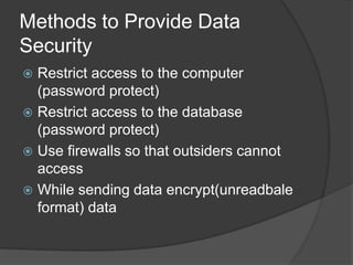 Methods to Provide Data
Security
 Restrict access to the computer
(password protect)
 Restrict access to the database
(password protect)
 Use firewalls so that outsiders cannot
access
 While sending data encrypt(unreadbale
format) data
 