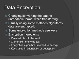 Data Encryption
 Changing/converting the data to
unreadable format while transferring
 Usually using some methods/algorithms
data are encrypted.
 Some encryption methods use keys
 Encryption Ingredients
 Plaintext : text to be sent
 Ciphertext : encryted text
 Encryption algorithm : method to encrypt
 Key : used in encryption or decryption
 