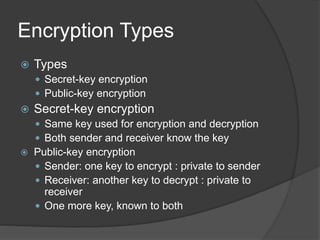 Encryption Types
 Types
 Secret-key encryption
 Public-key encryption
 Secret-key encryption
 Same key used for encryption and decryption
 Both sender and receiver know the key
 Public-key encryption
 Sender: one key to encrypt : private to sender
 Receiver: another key to decrypt : private to
receiver
 One more key, known to both
 