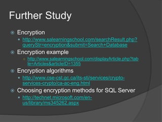 Further Study
 Encryption
 http://www.salearningschool.com/searchResult.php?
queryStr=encryption&submit=Search+Database
 Encryption example
○ http://www.salearningschool.com/displayArticle.php?tab
le=Articles&articleID=1355
 Encryption algorithms
 http://www.cse-cst.gc.ca/its-sti/services/crypto-
services-crypto/ca-ac-eng.html
 Choosing encryption methods for SQL Server
 http://technet.microsoft.com/en-
us/library/ms345262.aspx
 