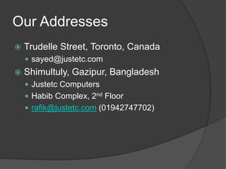 Our Addresses
 Trudelle Street, Toronto, Canada
 sayed@justetc.com
 Shimultuly, Gazipur, Bangladesh
 Justetc Computers
 Habib Complex, 2nd Floor
 rafik@justetc.com (01942747702)
 