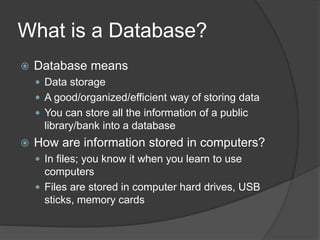 What is a Database?
 Database means
 Data storage
 A good/organized/efficient way of storing data
 You can store all the information of a public
library/bank into a database
 How are information stored in computers?
 In files; you know it when you learn to use
computers
 Files are stored in computer hard drives, USB
sticks, memory cards
 