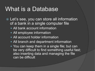 What is a Database
 Let’s see, you can store all information
of a bank in a single computer file
 All bank account information
 All employee information
 All account holder information
 All branch and department information
 You can keep them in a single file; but can
be very difficult to find something useful fast;
also inserting data and managing the file
can be difficult
 
