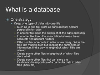 What is a database
 One strategy
 Keep one type of data into one file
○ Such as in one file, store all bank account holders
personal information
○ In another file, keep the details of all the bank accounts
○ In another file, keep the association between these
accounts and account holders
○ If the number of records in a file is two many, divide the
files into multiple files but keeping the same type of
information; find a way to keep track which files are
related
○ Create some other files to keep track of which files
store what
○ Create some other files that can store the
location/address/position of a particular data in other
files [index file]
 