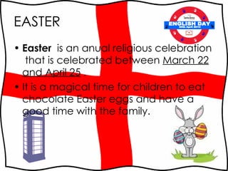 EASTER Easter   is an anual religious celebration  that is celebrated between  March 22 and April 25  .  It is a magical time for children to eat chocolate Easter eggs and have a good time with the family. ENGLISH DAY 30th April 2010 