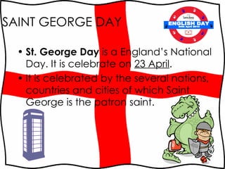 SAINT GEORGE DAY St. George Day  is a England’s National Day. It is  celebrate on  23 April . It is celebrated by the several nations, countries and cities of which Saint George is the patron saint.  ENGLISH DAY 30th April 2010 