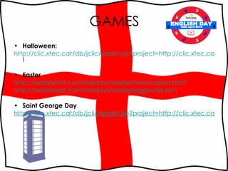 GAMES Halloween: http://clic.xtec.cat/db/jclicApplet.jsp?project=http://clic.xtec.cat/projects/happyhal/jclic/happyhal.jclic.zip&lang=en&title=Happy+Halloween ! Easter http :// akidsheart.com / holidays / easter / rowswapest.html http://akidsheart.com/holidays/easter/eggswap.htm Saint George Day http://clic.xtec.cat/db/jclicApplet.jsp?project=http://clic.xtec.cat/projects/sjordien/jclic/sjordien.jclic.zip&lang=en&title=Sant+Jordi's+legend ENGLISH DAY 30th April 2010 
