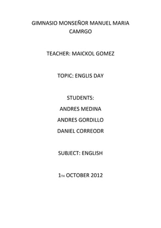 GIMNASIO MONSEÑOR MANUEL MARIA
           CAMRGO


    TEACHER: MAICKOL GOMEZ


       TOPIC: ENGLIS DAY


           STUDENTS:
        ANDRES MEDINA
       ANDRES GORDILLO
       DANIEL CORREODR


        SUBJECT: ENGLISH


        1TH OCTOBER 2012
 