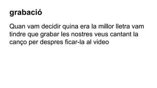 grabació
Quan vam decidir quina era la millor lletra vam
tindre que grabar les nostres veus cantant la
canço per despres ficar-la al video
 
