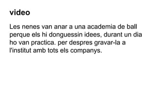 video
Les nenes van anar a una academia de ball
perque els hi donguessin idees, durant un dia
ho van practica. per despres gravar-la a
l'institut amb tots els companys.
 