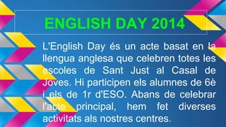 ENGLISH DAY 2014
L'English Day és un acte basat en la
llengua anglesa que celebren totes les
escoles de Sant Just al Casal de
Joves. Hi participen els alumnes de 6è
i els de 1r d'ESO. Abans de celebrar
l'acte principal, hem fet diverses
activitats als nostres centres.
 