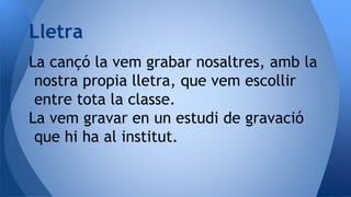 La cançó la vem grabar nosaltres, amb la
nostra propia lletra, que vem escollir
entre tota la classe.
La vem gravar en un estudi de gravació
que hi ha al institut.
Lletra
 