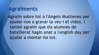 Agraïm sobre tot a l'Angels Mustienes per
ajudar-nos a gravar la veu i el video. I
també agraïm que els alumnes de
batxillerat hagin anat a l'english day per
ajudar a montar-ho tot.
Agraïments
 