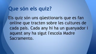 Els quiz són uns qüestionaris que es fan
online que tracten sobre les cultures de
cada país. Cada any hi ha un guanyador i
aquest any ha sigut l'escola Madre
Sacramento.
Que són els quiz?
 