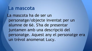 La mascota ha de ser un
personatge/objecte inventat per un
alumne de 6è. S'ha de presentar
juntamen amb una descripció del
personatge. Aquest any el personatge era
un trèvol anomenat Lucy.
La mascota
 