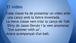 Cada classe ha de presentar un video amb
una cançó amb la lletra inventada.
La meva classe vem triar la canço de Talk
Dirty de Jason Derulo i la vem anomenar
"live summer with us".
Anava acompanyat d'un ball.
El video
 
