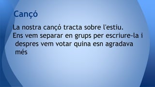 La nostra cançó tracta sobre l'estiu.
Ens vem separar en grups per escriure-la i
despres vem votar quina esn agradava
més
Cançó
 