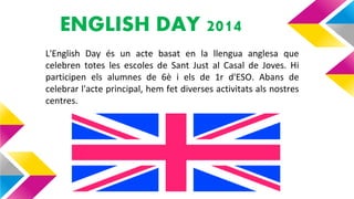 ENGLISH DAY 2014
• L'English Day és un acte basat en la llengua anglesa que
celebren totes les escoles de Sant Just al Casal de Joves. Hi
participen els alumnes de 6è i els de 1r d'ESO. Abans de
celebrar l'acte principal, hem fet diverses activitats als nostres
centres.
 