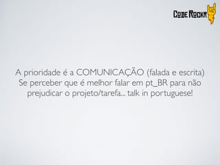 A prioridade é a COMUNICAÇÃO (falada e escrita)
Se perceber que é melhor falar em pt_BR para não
prejudicar o projeto/tarefa... talk in portuguese!
 