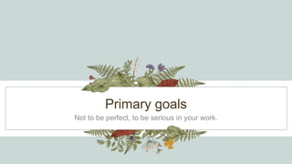 Primary goals
Not to be perfect, to be serious in your work.
 