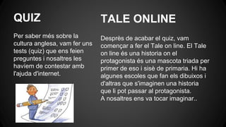 QUIZ
Per saber més sobre la
cultura anglesa, vam fer uns
tests (quiz) que ens feien
preguntes i nosaltres les
havíem de contestar amb
l'ajuda d'internet.
Desprès de acabar el quiz, vam
començar a fer el Tale on line. El Tale
on line és una historia on el
protagonista és una mascota triada per
primer de eso i sisè de primaria. Hi ha
algunes escoles que fan els dibuixos i
d'altras que s'imaginen una historia
que li pot passar al protagonista.
A nosaltres ens va tocar imaginar...
TALE ONLINE
 