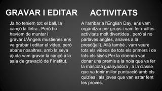 GRAVAR I EDITAR
Ja ho teniem tot: el ball, la
cançó la lletra...Però ho
havíem de muntar i
gravar.L'Àngels mustienes ens
va grabar i editar el video, però
abans nosaltres, amb la seva
ajuda vam gravar la cançó a la
sala de gravació de l' institut.
A l'arribar a l'English Day, ens vam
organitzar per grups i vam fer moltes
activitats molt divertides , però si no
parlaves anglès, anaves a la
presò(jail). Allà també , vam veure
tots els videos de tots els primers i de
tots els sisès.Per la cloenda van
donar uns premis a la noia que va fer
la mascota guanyadora , a la classe
que va tenir millor puntuació amb els
quizies i als joves que van estar fent
les proves.
ACTIVITATS
 