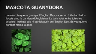 MASCOTA GUANYDORA
La mascota què va guanyar l’English Day, va ser un trèbol amb dos
llaçets amb la bandera d’Anglaterra. La vam votar entre totes les
escoles i instituts que hi participaven en l’English Day. Es veu què va
agradar molt a la gent.
 