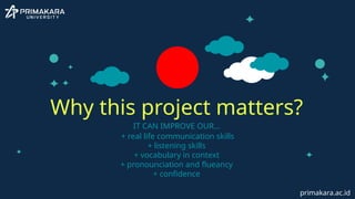 IT CAN IMPROVE OUR…
+ real life communication skills
+ listening skills
+ vocabulary in context
+ pronounciation and flueancy
+ confidence
Why this project matters?
primakara.ac.id
 