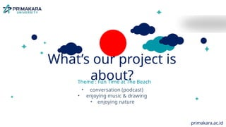 MEET OUR
FOREIGN GUEST!
• Age: 72y.o (4th December 1952)
• From : United Kingdom (UK)
• Hobby: listening to classical music, play
bocce ball
• Job: newspaper reporter & travel
correspondent (Northcliffe Newspapers)
What’s our project is
about?
Theme : Fun Time at The Beach
• conversation (podcast)
• enjoying music & drawing
• enjoying nature
primakara.ac.id
 