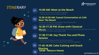 - Gather and head to the beach together.
- Transportation: Use a private vehicle
15.00 AM: Meet at the Beach
01
15.30-16.00 AM: Casual Conversation at Cafe
Near The Beach
02
16.30-17.30 PM: Draw with Classical
Music
03
17.30-17.45: Say Thank You and Photo
Session
04
ITINERARY
05 17.45-18.00: Cake Cutting and Snack
Sharing
- Arrive at the beach and head to the chosen café.
- Initiate a casual conversation
-Listening to music and describing what you feel when you hear the music,
-Tell what is drawn and what is felt
- Thank the foreign guests for their presence.
- Group photo session to capture the moment together.
06
18:00 : Return Home
- Pack up and clean up the area. primakara.ac.id
 