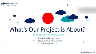 MEET OUR
FOREIGN GUEST!
• Age: 72y.o (4th December 1952)
• From : United Kingdom (UK)
• Hobby: listening to classical music, play
bocce ball
• Job: newspaper reporter & travel
correspondent (Northcliffe Newspapers)
What’s Our Project is About?
Theme : Fun Time at The Beach
• Conversation (podcast)
• Enjoying music & drawing
• Enjoying nature
primakara.ac.id
 
