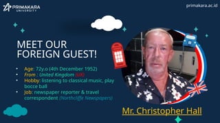MEET OUR
FOREIGN GUEST!
• Age: 72y.o (4th December 1952)
• From : United Kingdom (UK)
• Hobby: listening to classical music, play
bocce ball
• Job: newspaper reporter & travel
correspondent (Northcliffe Newspapers)
Mr. Christopher Hall
primakara.ac.id
 