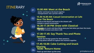 - Gather and head to the beach together.
- Transportation: Use a private vehicle
15.00 AM: Meet at the Beach
01
15.30-16.00 AM: Casual Conversation at Cafe
Near The Beach
02
16.30-17.30 PM: Draw with Classical
Music
03
17.30-17.45: Say Thank You and Photo
Session
04
ITINERARY
05 17.45-18.00: Cake Cutting and Snack
Sharing
- Arrive at the beach and head to the chosen café.
- Initiate a casual conversation
-Listening to music and describing what you feel when you hear the music,
-Tell what is drawn and what is felt
- Thank the foreign guests for their presence.
- Group photo session to capture the moment together.
06
18:00 : Return Home
- Pack up and clean up the area. primakara.ac.id
 