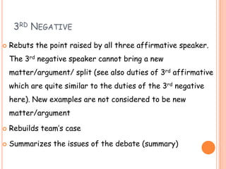 3RD NEGATIVE
 Rebuts the point raised by all three affirmative speaker.
The 3rd negative speaker cannot bring a new
matte...