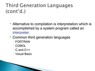  Alternative to compilation is interpretation which is
accomplished by a system program called an
interpreter.
 Common third generation languages
◦ FORTRAN
◦ COBOL
◦ C and C++
◦ Visual Basic
 