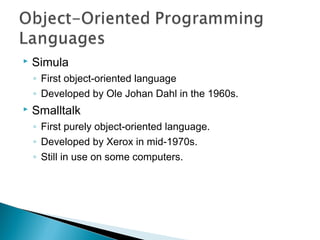  Simula
◦ First object-oriented language
◦ Developed by Ole Johan Dahl in the 1960s.
 Smalltalk
◦ First purely object-oriented language.
◦ Developed by Xerox in mid-1970s.
◦ Still in use on some computers.
 
