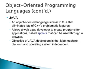  JAVA
◦ An object-oriented language similar to C++ that
eliminates lots of C++’s problematic features
◦ Allows a web page developer to create programs for
applications, called applets that can be used through a
browser.
◦ Objective of JAVA developers is that it be machine,
platform and operating system independent.
 