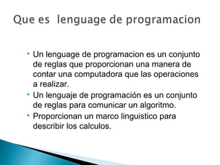  Un lenguage de programacion es un conjunto
de reglas que proporcionan una manera de
contar una computadora que las operaciones
a realizar.
 Un lenguaje de programación es un conjunto
de reglas para comunicar un algoritmo.
 Proporcionan un marco linguistico para
describir los calculos.
 