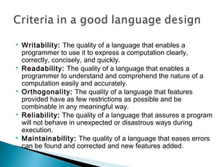  Writability: The quality of a language that enables a
programmer to use it to express a computation clearly,
correctly, concisely, and quickly.
 Readability: The quality of a language that enables a
programmer to understand and comprehend the nature of a
computation easily and accurately.
 Orthogonality: The quality of a language that features
provided have as few restrictions as possible and be
combinable in any meaningful way.
 Reliability: The quality of a language that assures a program
will not behave in unexpected or disastrous ways during
execution.
 Maintainability: The quality of a language that eases errors
can be found and corrected and new features added.
 