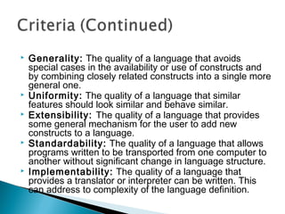  Generality: The quality of a language that avoids
special cases in the availability or use of constructs and
by combining closely related constructs into a single more
general one.
 Uniformity: The quality of a language that similar
features should look similar and behave similar.
 Extensibility: The quality of a language that provides
some general mechanism for the user to add new
constructs to a language.
 Standardability: The quality of a language that allows
programs written to be transported from one computer to
another without significant change in language structure.
 Implementability: The quality of a language that
provides a translator or interpreter can be written. This
can address to complexity of the language definition.
 