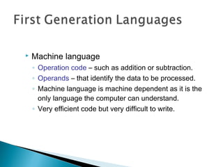  Machine language
◦ Operation code – such as addition or subtraction.
◦ Operands – that identify the data to be processed.
◦ Machine language is machine dependent as it is the
only language the computer can understand.
◦ Very efficient code but very difficult to write.
 